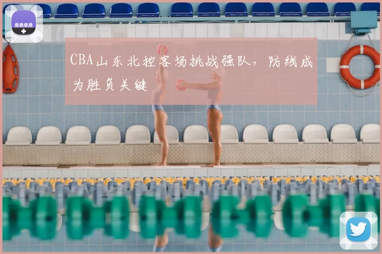 CBA山东北控客场挑战强队,防线成为胜负关键