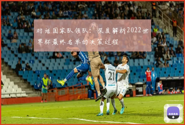 对话国家队领队:深度解析2022世界杯最终名单的决策过程