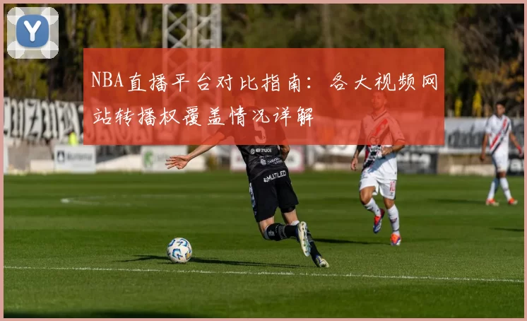 NBA直播平台对比指南:各大视频网站转播权覆盖情况详解