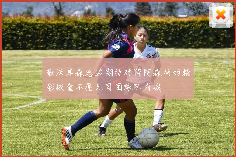 勒沃库森总监期待对阵阿森纳的精彩较量不愿见同国球队内战