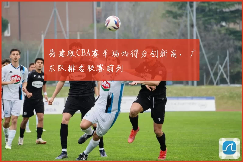 易建联CBA赛季场均得分创新高，广东队排名联赛前列