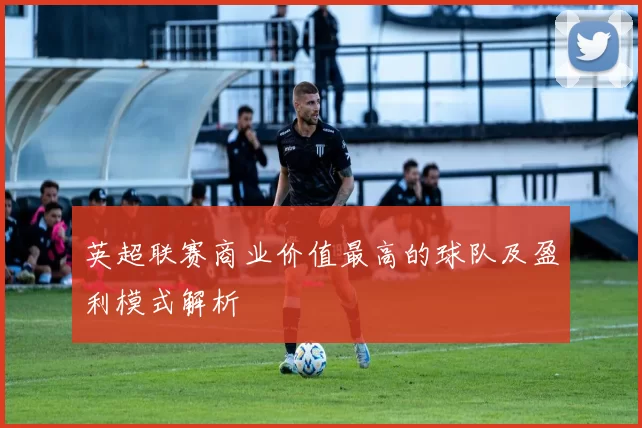 英超联赛商业价值最高的球队及盈利模式解析