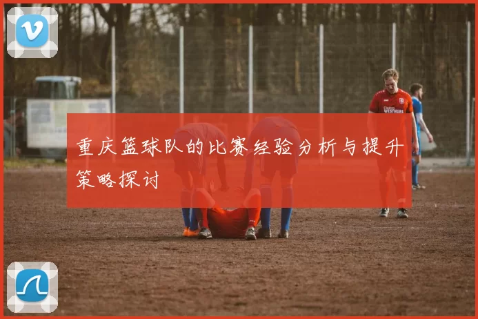 重庆篮球队的比赛经验分析与提升策略探讨