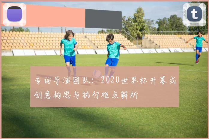 专访导演团队：2020世界杯开幕式创意构思与执行难点解析