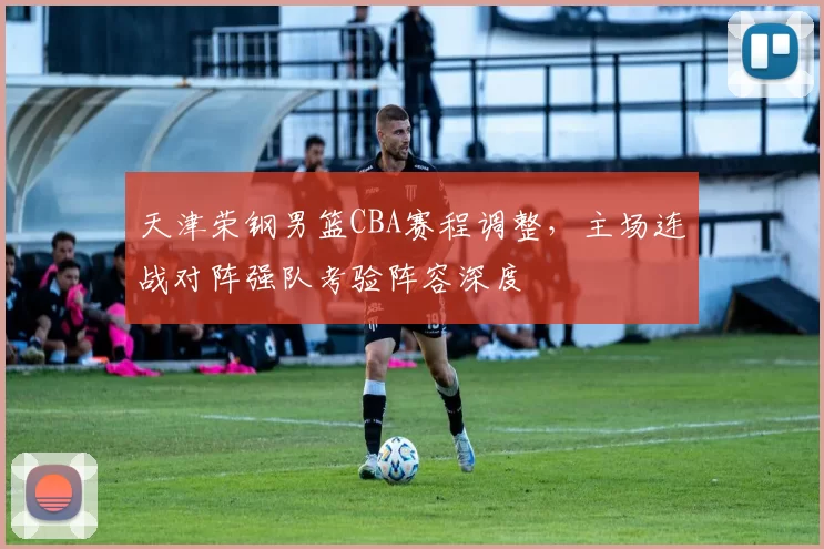 天津荣钢男篮CBA赛程调整，主场连战对阵强队考验阵容深度