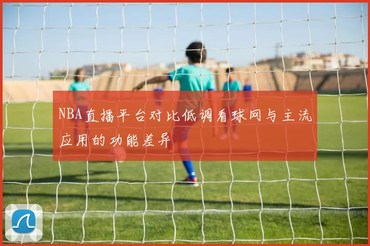 NBA直播平台对比低调看球网与主流应用的功能差异