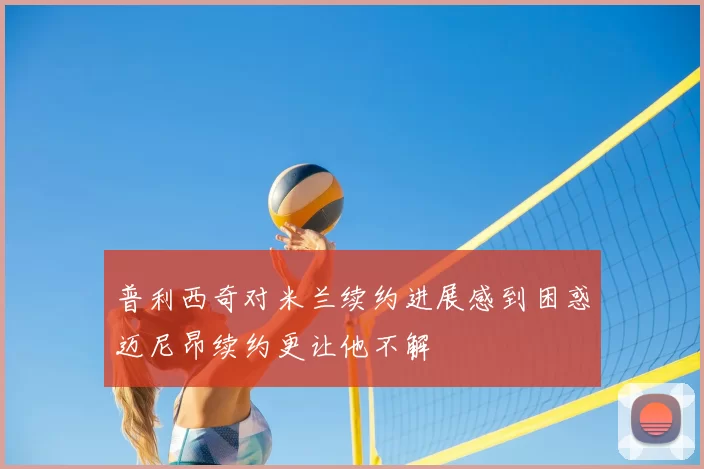 普利西奇对米兰续约进展感到困惑迈尼昂续约更让他不解
