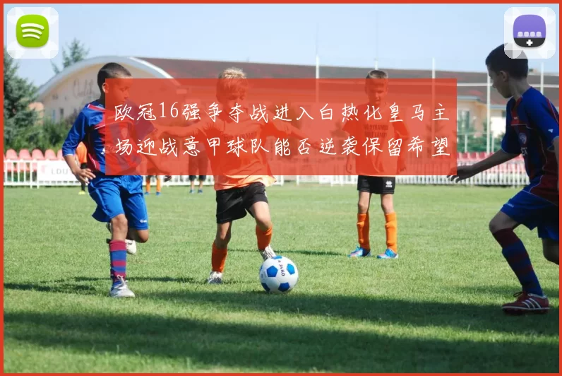 欧冠16强争夺战进入白热化皇马主场迎战意甲球队能否逆袭保留希望