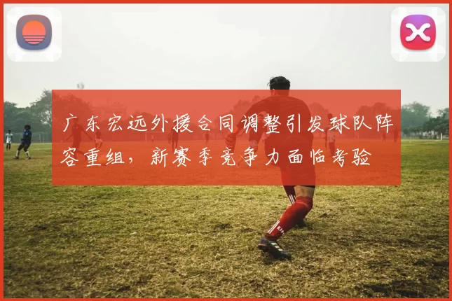 广东宏远外援合同调整引发球队阵容重组，新赛季竞争力面临考验