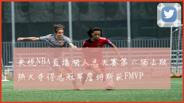 央视NBA直播湖人总决赛第六场击败热火夺得总冠军詹姆斯获FMVP