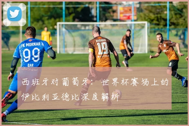 西班牙对葡萄牙：世界杯赛场上的伊比利亚德比深度解析