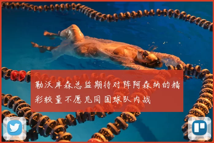 勒沃库森总监期待对阵阿森纳的精彩较量不愿见同国球队内战