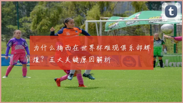 为什么梅西在世界杯难现俱乐部辉煌?五大关键原因解析