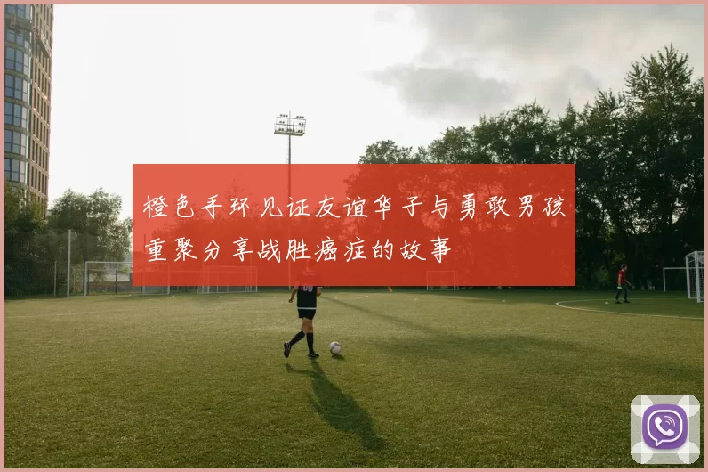橙色手环见证友谊华子与勇敢男孩重聚分享战胜癌症的故事