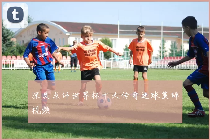深度点评世界杯十大传奇进球集锦视频