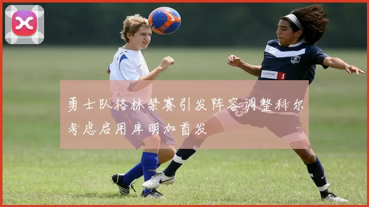 勇士队格林禁赛引发阵容调整科尔考虑启用库明加首发