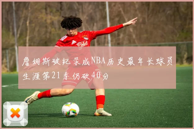 詹姆斯破纪录成NBA历史最年长球员生涯第21季仍砍40分