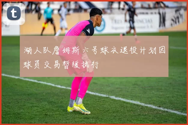 湖人队詹姆斯六号球衣退役计划因球员交易暂缓执行