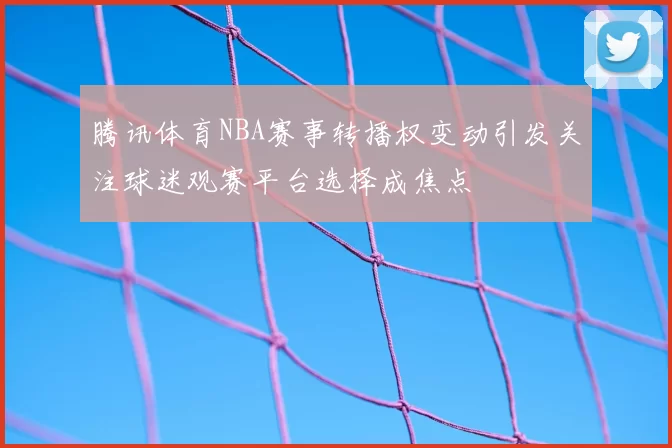 腾讯体育NBA赛事转播权变动引发关注球迷观赛平台选择成焦点