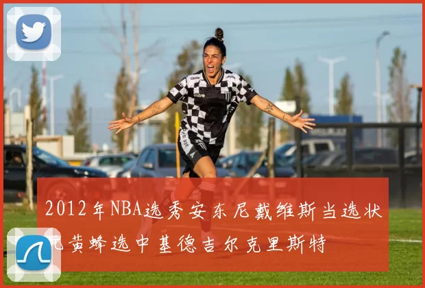 2012年NBA选秀安东尼戴维斯当选状元黄蜂选中基德吉尔克里斯特