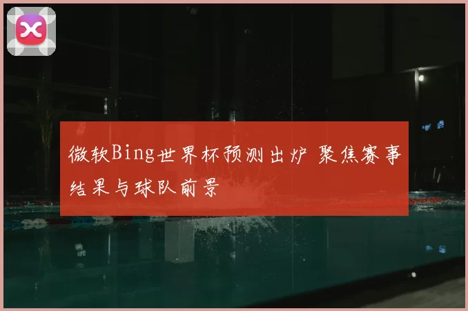 微软Bing世界杯预测出炉 聚焦赛事结果与球队前景