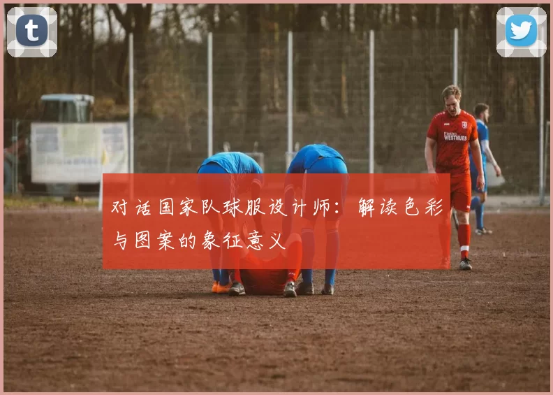 对话国家队球服设计师:解读色彩与图案的象征意义
