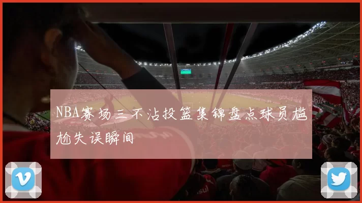 NBA赛场三不沾投篮集锦盘点球员尴尬失误瞬间
