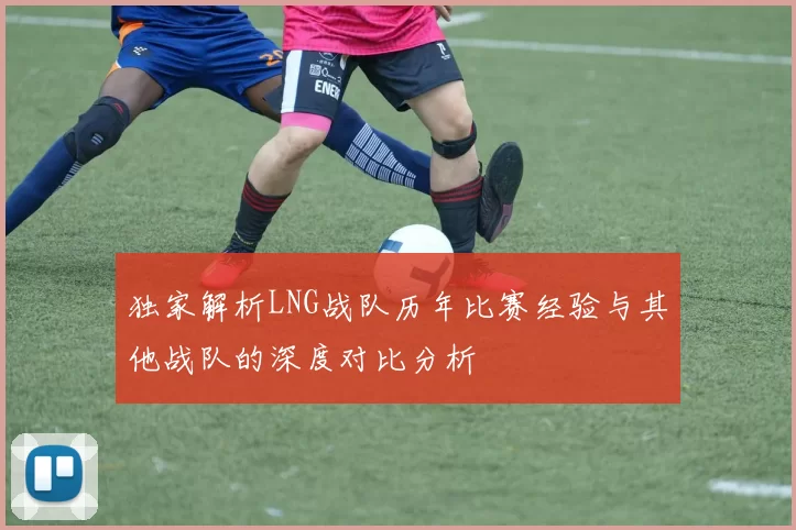 独家解析LNG战队历年比赛经验与其他战队的深度对比分析