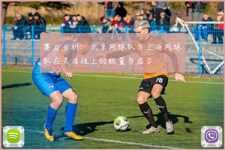 赛后分析：北京网球队与上海网球队在灵活性上的较量与启示