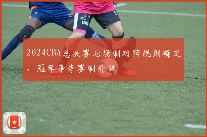 2024CBA总决赛七场制对阵规则确定，冠军争夺赛制升级