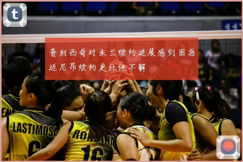 普利西奇对米兰续约进展感到困惑迈尼昂续约更让他不解