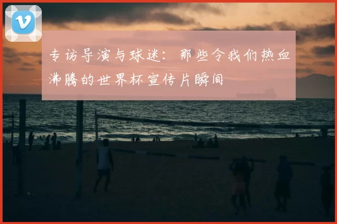 专访导演与球迷：那些令我们热血沸腾的世界杯宣传片瞬间