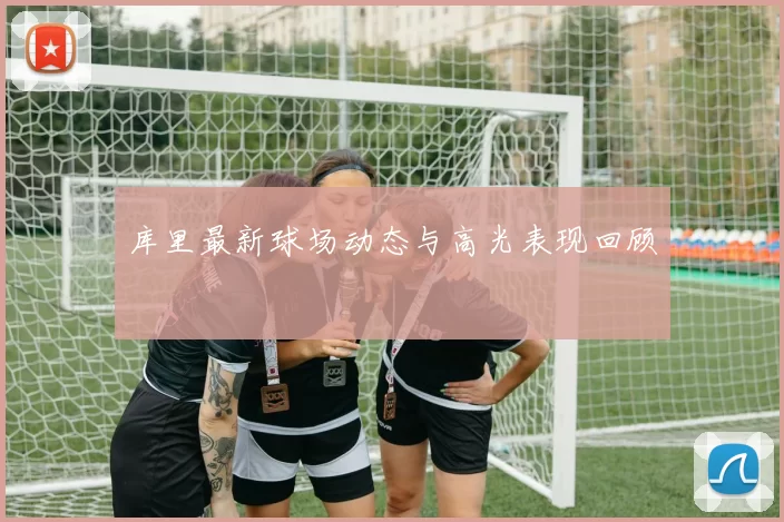库里最新球场动态与高光表现回顾