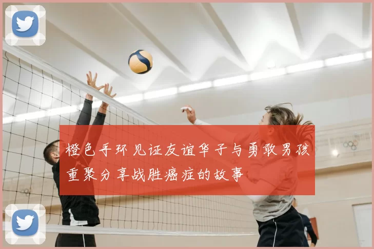 橙色手环见证友谊华子与勇敢男孩重聚分享战胜癌症的故事