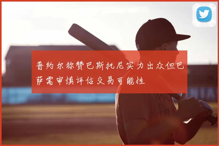 普约尔称赞巴斯托尼实力出众但巴萨需审慎评估交易可能性