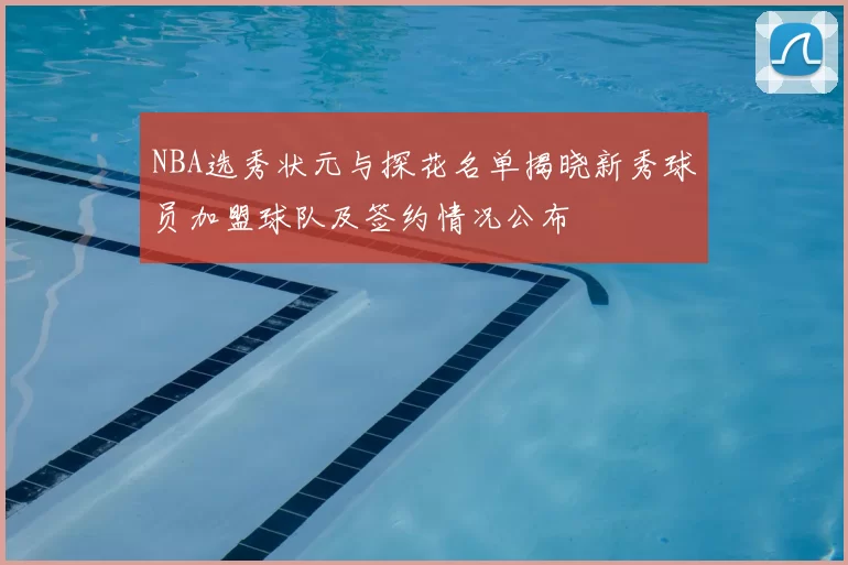 NBA选秀状元与探花名单揭晓新秀球员加盟球队及签约情况公布
