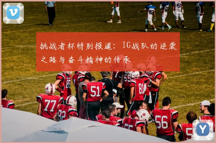 挑战者杯特别报道:IG战队的逆袭之路与奋斗精神的传承