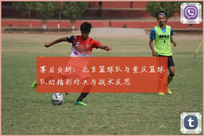 赛后分析：北京篮球队与重庆篮球队的精彩对决与战术反思