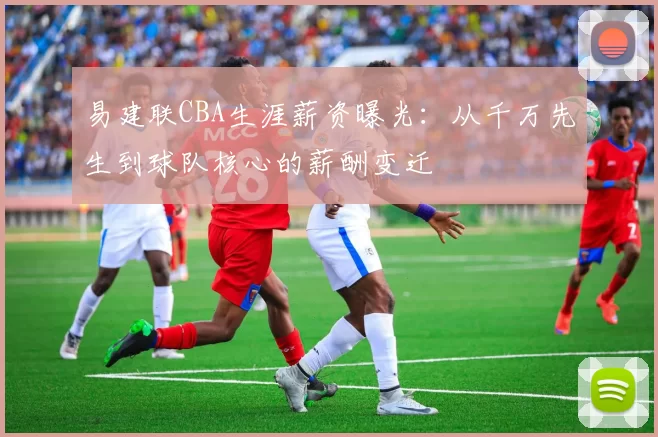 易建联CBA生涯薪资曝光：从千万先生到球队核心的薪酬变迁