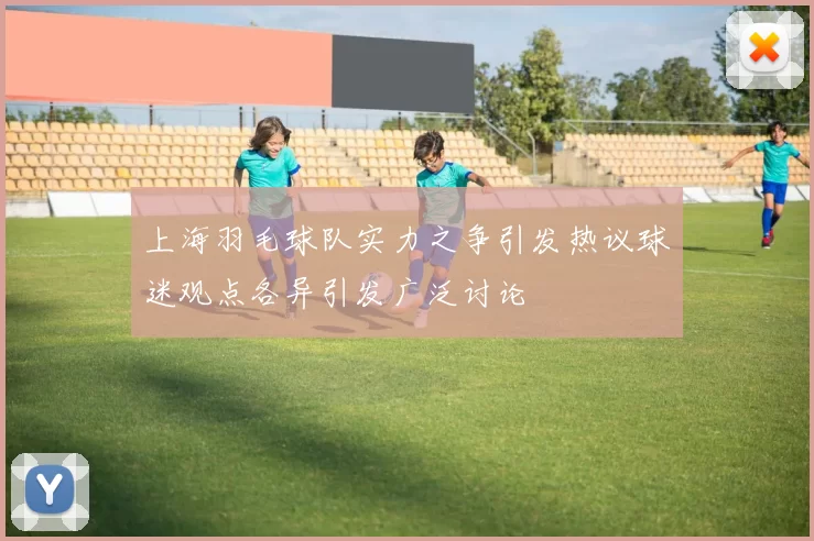 上海羽毛球队实力之争引发热议球迷观点各异引发广泛讨论