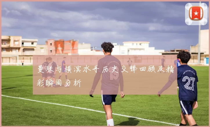 曼联与横滨水手历史交锋回顾及精彩瞬间分析