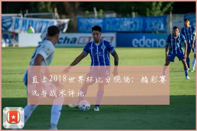 直击2018世界杯比分现场：精彩赛况与战术评论