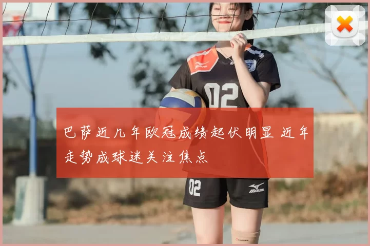 巴萨近几年欧冠成绩起伏明显 近年走势成球迷关注焦点