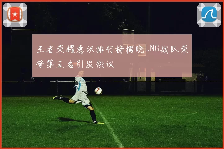 王者荣耀意识排行榜揭晓LNG战队荣登第五名引发热议