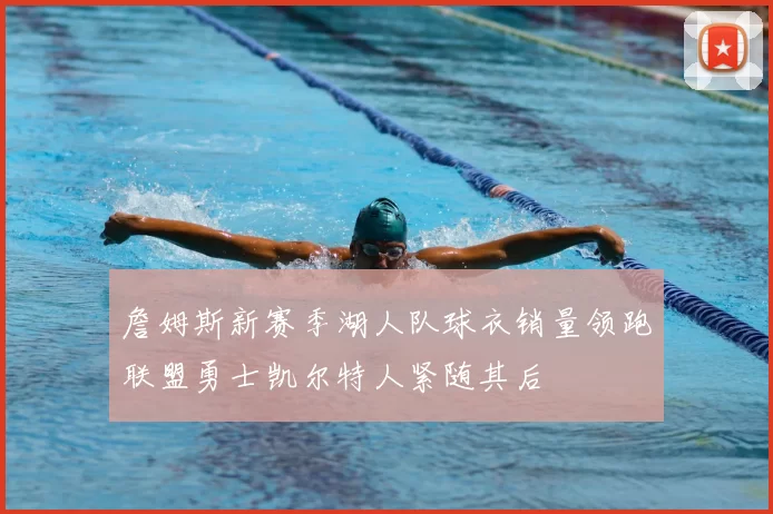 詹姆斯新赛季湖人队球衣销量领跑联盟勇士凯尔特人紧随其后