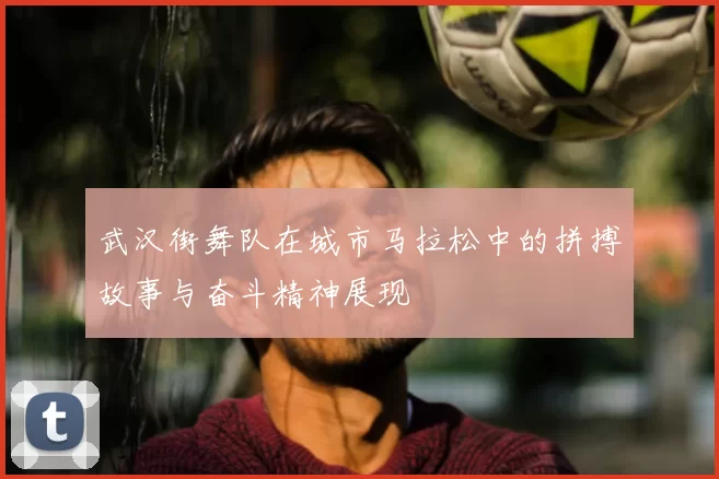 武汉街舞队在城市马拉松中的拼搏故事与奋斗精神展现