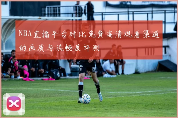 NBA直播平台对比免费高清观看渠道的画质与流畅度评测