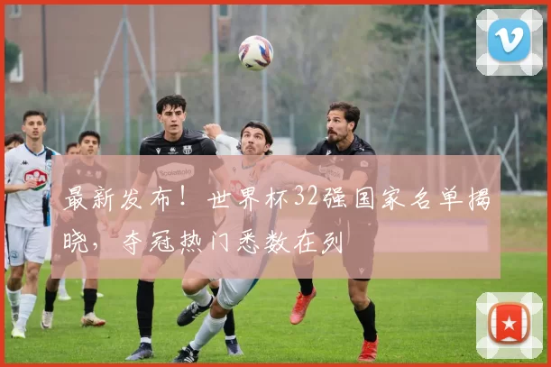 最新发布!世界杯32强国家名单揭晓,夺冠热门悉数在列