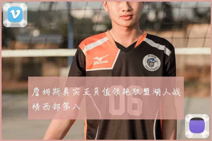 詹姆斯真实正负值领跑联盟湖人战绩西部第八