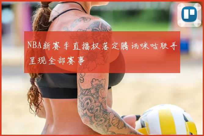 NBA新赛季直播权落定腾讯咪咕联手呈现全部赛事
